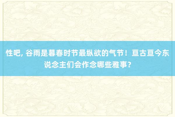 性吧, 谷雨是暮春时节最纵欲的气节！亘古亘今东说念主们会作念哪些雅事？