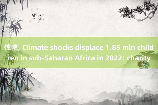 性吧, Climate shocks displace 1.85 mln children in sub-Saharan Africa in 2022: charity