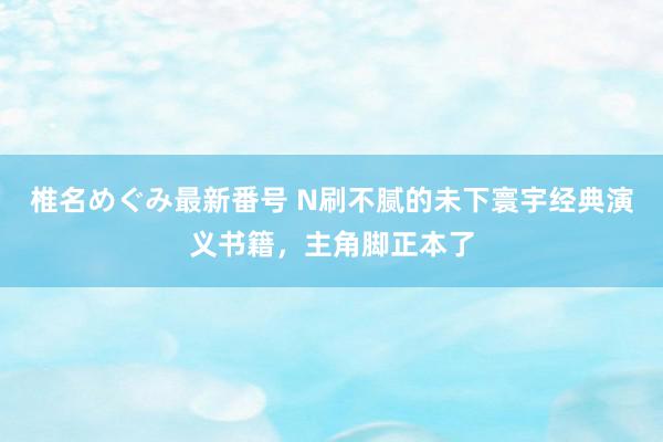 椎名めぐみ最新番号 N刷不腻的未下寰宇经典演义书籍，主角脚正本了