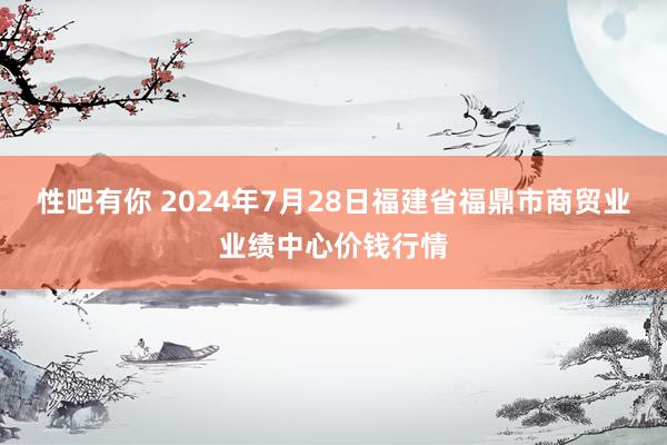 性吧有你 2024年7月28日福建省福鼎市商贸业业绩中心价钱行情