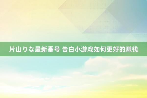 片山りな最新番号 告白小游戏如何更好的赚钱