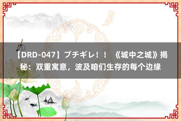 【DRD-047】ブチギレ！！ 《城中之城》揭秘：双重寓意，波及咱们生存的每个边缘