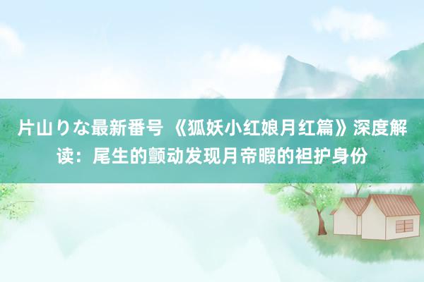 片山りな最新番号 《狐妖小红娘月红篇》深度解读：尾生的颤动发现月帝暇的袒护身份