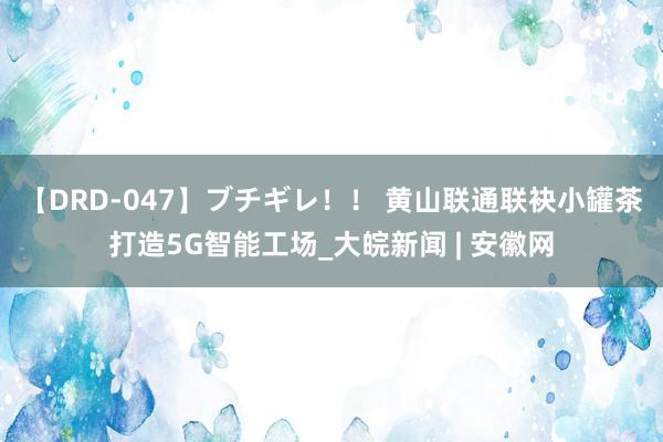 【DRD-047】ブチギレ！！ 黄山联通联袂小罐茶打造5G智能工场_大皖新闻 | 安徽网