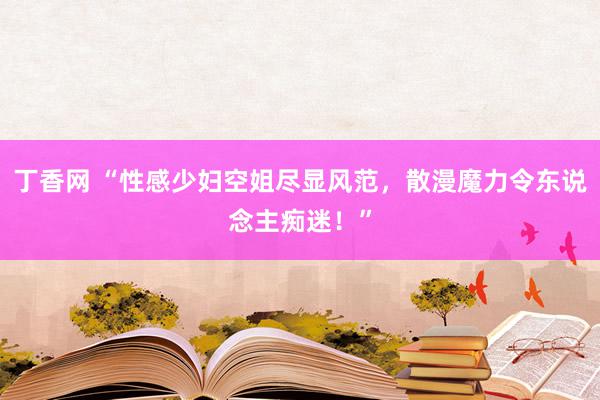 丁香网 “性感少妇空姐尽显风范，散漫魔力令东说念主痴迷！”