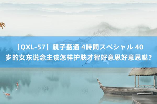 【QXL-57】親子姦通 4時間スペシャル 40岁的女东说念主该怎样护肤才智好意思好意思哒？