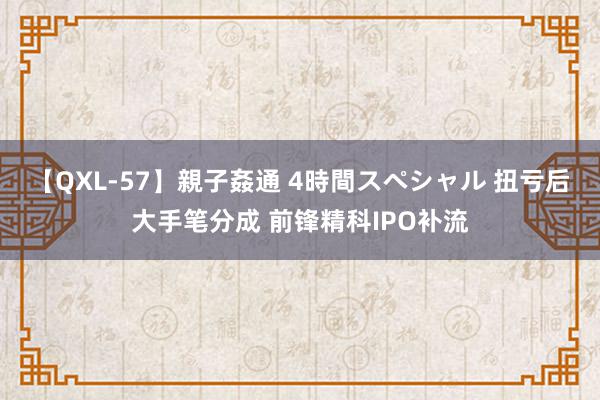 【QXL-57】親子姦通 4時間スペシャル 扭亏后大手笔分成 前锋精科IPO补流