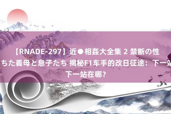 【RNADE-297】近●相姦大全集 2 禁断の性愛に堕ちた義母と息子たち 揭秘F1车手的改日征途：下一站在哪？