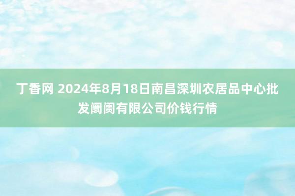 丁香网 2024年8月18日南昌深圳农居品中心批发阛阓有限公司价钱行情