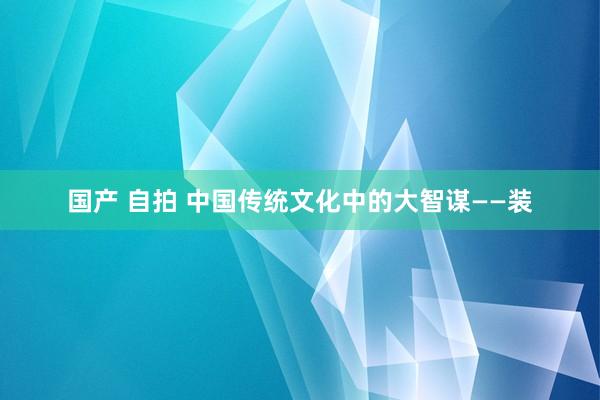 国产 自拍 中国传统文化中的大智谋——装