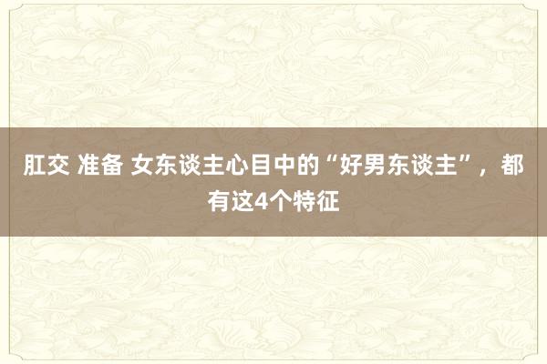 肛交 准备 女东谈主心目中的“好男东谈主”，都有这4个特征